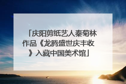 庆阳剪纸艺人秦菊林作品《龙腾盛世庆丰收》入藏中国美术馆