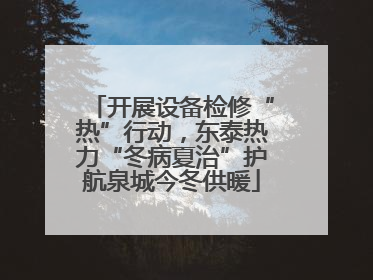 开展设备检修“热”行动，东泰热力“冬病夏治”护航泉城今冬供暖