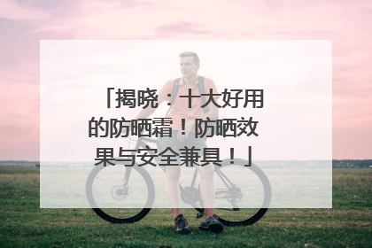 揭晓：十大好用的防晒霜！防晒效果与安全兼具！