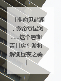 推窗见盐湖，掀帘赏星河……这个暑期青甘房车游将解锁昼夜之美