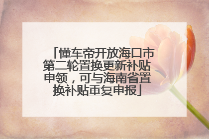 懂车帝开放海口市第二轮置换更新补贴申领，可与海南省置换补贴重复申报