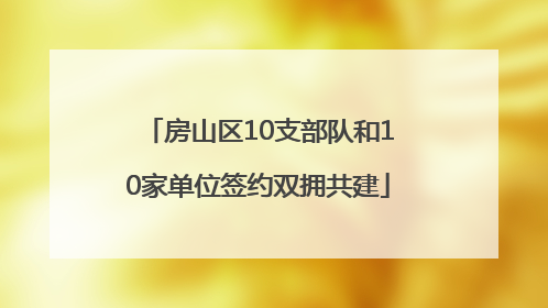 房山区10支部队和10家单位签约双拥共建