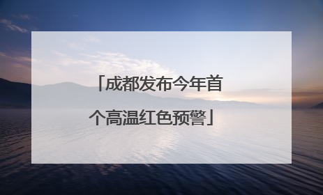 成都发布今年首个高温红色预警
