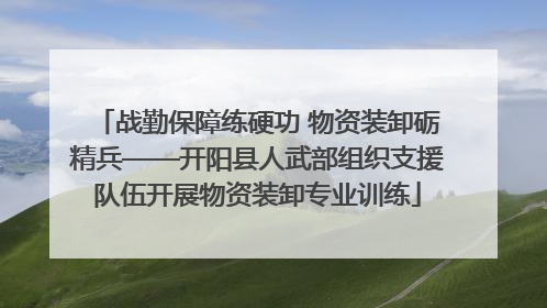 战勤保障练硬功 物资装卸砺精兵——开阳县人武部组织支援队伍开展物资装卸专业训练