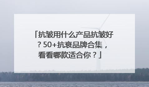 抗皱用什么产品抗皱好？50+抗衰品牌合集，看看哪款适合你？