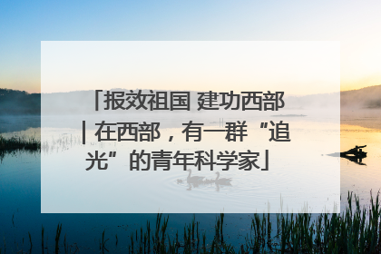 报效祖国 建功西部｜在西部，有一群“追光”的青年科学家