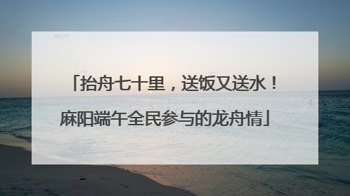 抬舟七十里，送饭又送水！麻阳端午全民参与的龙舟情