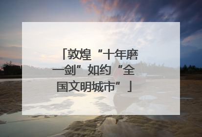 敦煌“十年磨一剑”如约“全国文明城市”