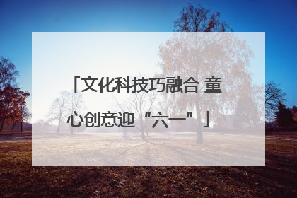 文化科技巧融合 童心创意迎“六一”