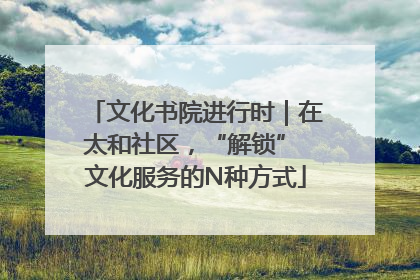 文化书院进行时｜在太和社区，“解锁” 文化服务的N种方式