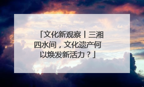 文化新观察丨三湘四水间，文化遗产何以焕发新活力？