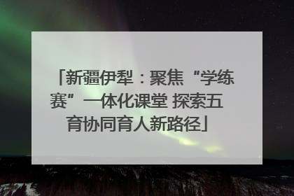 新疆伊犁：聚焦“学练赛”一体化课堂 探索五育协同育人新路径