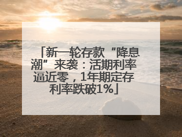 新一轮存款“降息潮”来袭：活期利率逼近零，1年期定存利率跌破1%