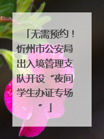 无需预约！忻州市公安局出入境管理支队开设“夜间学生办证专场”