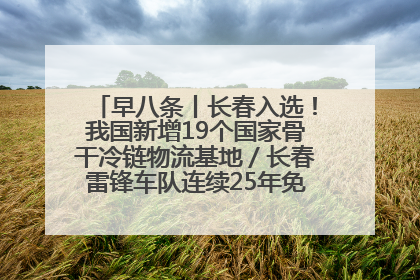 早八条丨长春入选！我国新增19个国家骨干冷链物流基地／长春雷锋车队连续25年免费接送考生