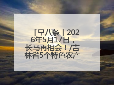 早八条丨2026年5月17日，长马再相会！/吉林省5个特色农产品入选全国名特优新农产品名录