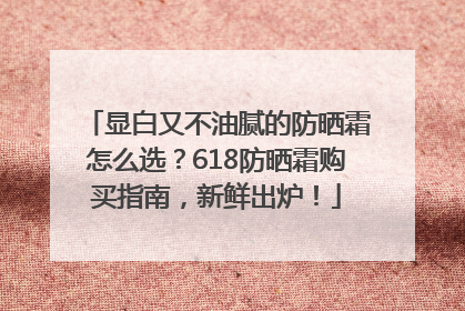 显白又不油腻的防晒霜怎么选？618防晒霜购买指南，新鲜出炉！