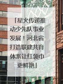 星火传递推动少先队事业发展！河北省打造联建共育体系让红领巾更鲜艳