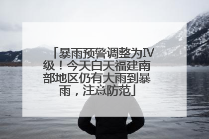 暴雨预警调整为Ⅳ级！今天白天福建南部地区仍有大雨到暴雨，注意防范