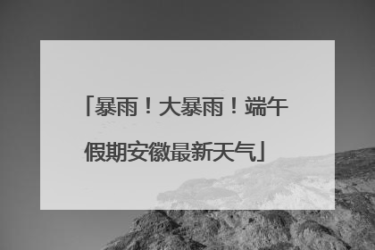 暴雨！大暴雨！端午假期安徽最新天气
