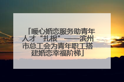 暖心婚恋服务助青年人才“扎根”——滨州市总工会为青年职工搭建婚恋幸福阶梯