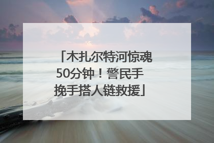 木扎尔特河惊魂50分钟！警民手挽手搭人链救援
