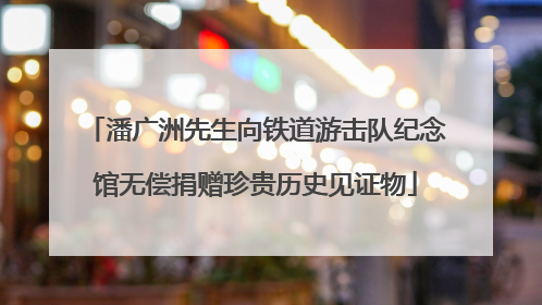 潘广洲先生向铁道游击队纪念馆无偿捐赠珍贵历史见证物