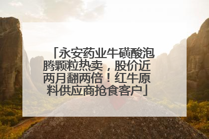 永安药业牛磺酸泡腾颗粒热卖，股价近两月翻两倍！红牛原料供应商抢食客户