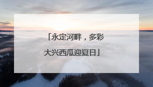 永定河畔，多彩大兴西瓜迎夏日