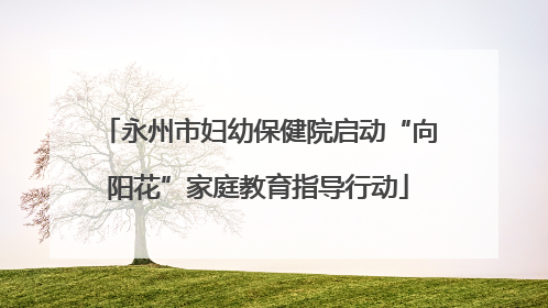 永州市妇幼保健院启动“向阳花”家庭教育指导行动