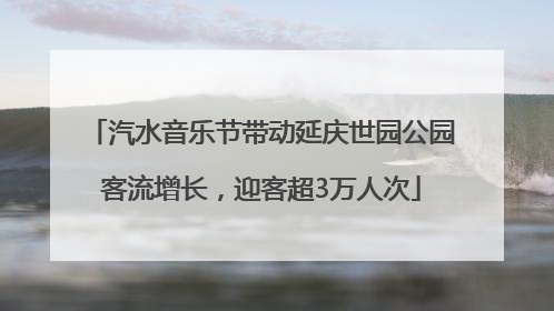 汽水音乐节带动延庆世园公园客流增长，迎客超3万人次