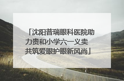 沈阳普瑞眼科医院助力贵和小学六一义卖 共筑爱眼护眼新风尚