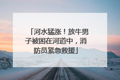 河水猛涨！放牛男子被困在河道中，消防员紧急救援