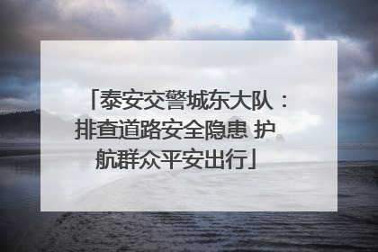 泰安交警城东大队：排查道路安全隐患 护航群众平安出行