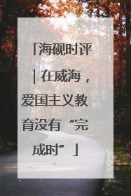 海砚时评｜在威海，爱国主义教育没有“完成时”