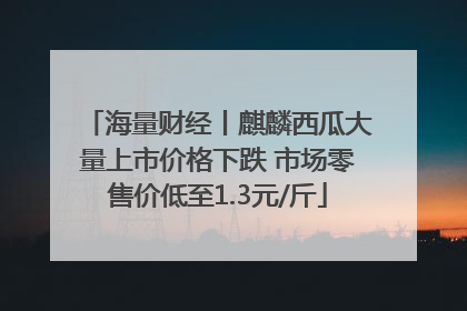 海量财经丨麒麟西瓜大量上市价格下跌 市场零售价低至1.3元/斤