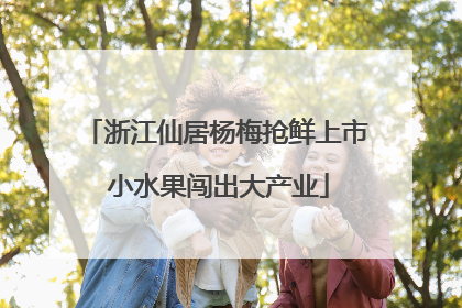 浙江仙居杨梅抢鲜上市 小水果闯出大产业