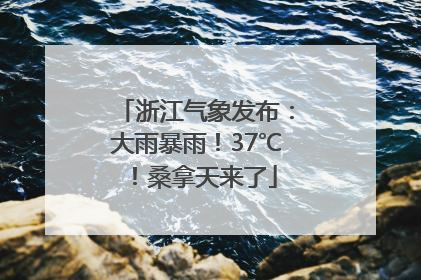 浙江气象发布：大雨暴雨！37℃！桑拿天来了