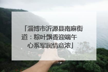 淄博市沂源县南麻街道：粽叶飘香迎端午 心系军属情意浓