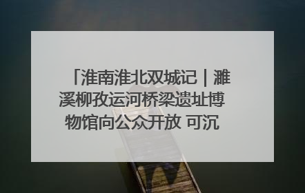 淮南淮北双城记｜濉溪柳孜运河桥梁遗址博物馆向公众开放 可沉浸式触摸历史