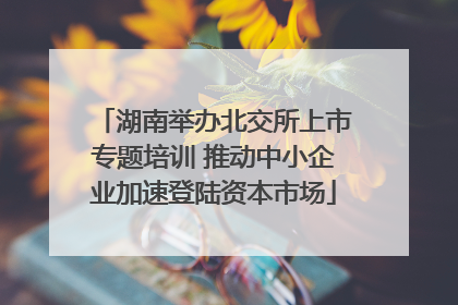 湖南举办北交所上市专题培训 推动中小企业加速登陆资本市场