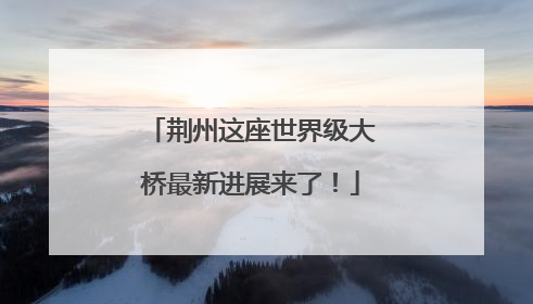 荆州这座世界级大桥最新进展来了！