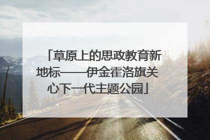 草原上的思政教育新地标——伊金霍洛旗关心下一代主题公园