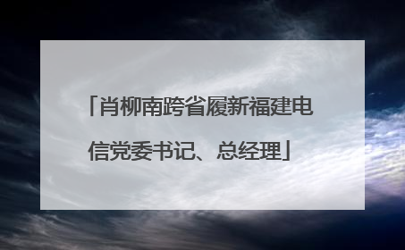 肖柳南跨省履新福建电信党委书记、总经理