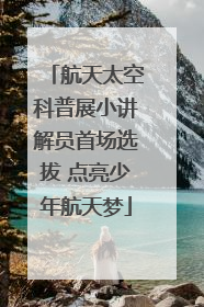 航天太空科普展小讲解员首场选拔 点亮少年航天梦