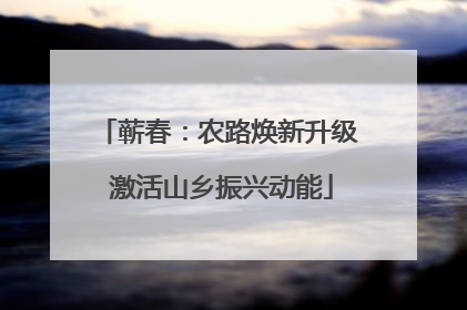 蕲春：农路焕新升级 激活山乡振兴动能