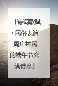 诗词歌赋+民俗表演 周庄村民的端午节充满诗意