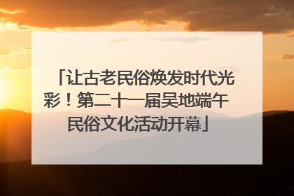 让古老民俗焕发时代光彩！第二十一届吴地端午民俗文化活动开幕