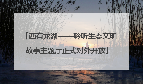 西有龙湖——聆听生态文明故事主题厅正式对外开放