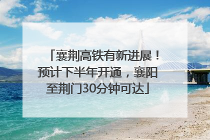 襄荆高铁有新进展！预计下半年开通，襄阳至荆门30分钟可达